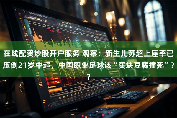 在线配资炒股开户服务 观察：新生儿苏超上座率已压倒21岁中超，中国职业足球该“买块豆腐撞死”？