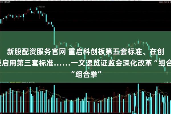 新股配资服务官网 重启科创板第五套标准、在创业板启用第三套标准……一文速览证监会深化改革“组合拳”