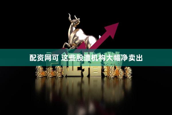 配资网可 这些股遭机构大幅净卖出