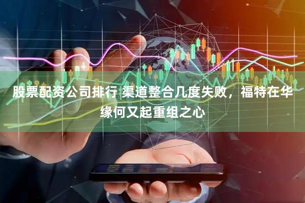 股票配资公司排行 渠道整合几度失败，福特在华缘何又起重组之心