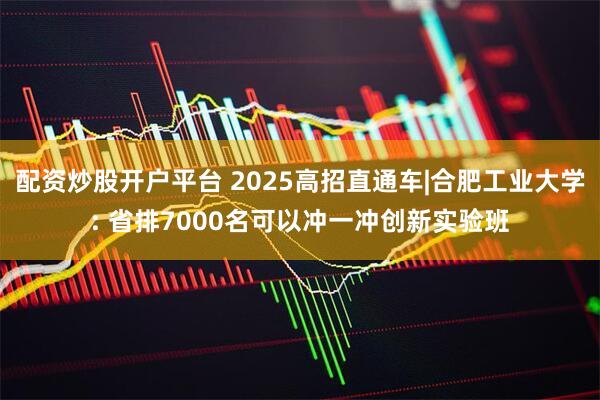 配资炒股开户平台 2025高招直通车|合肥工业大学: 省排7000名可以冲一冲创新实验班