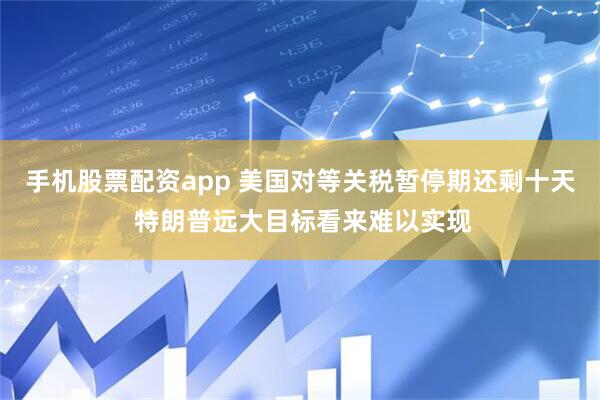 手机股票配资app 美国对等关税暂停期还剩十天 特朗普远大目标看来难以实现