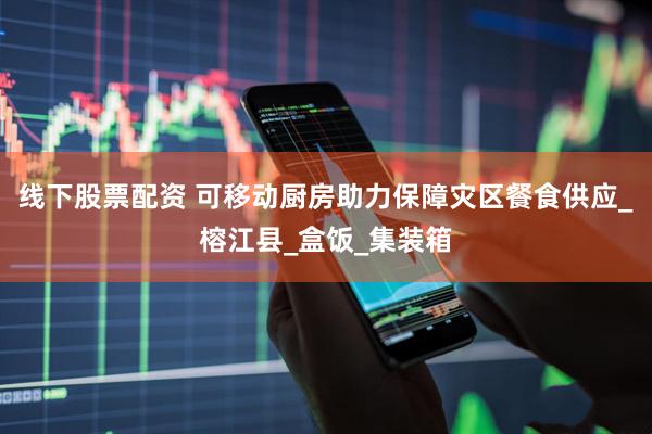 线下股票配资 可移动厨房助力保障灾区餐食供应_榕江县_盒饭_集装箱
