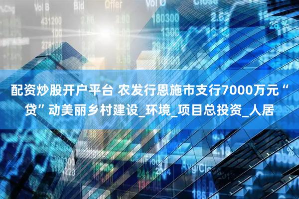 配资炒股开户平台 农发行恩施市支行7000万元“贷”动美丽乡村建设_环境_项目总投资_人居