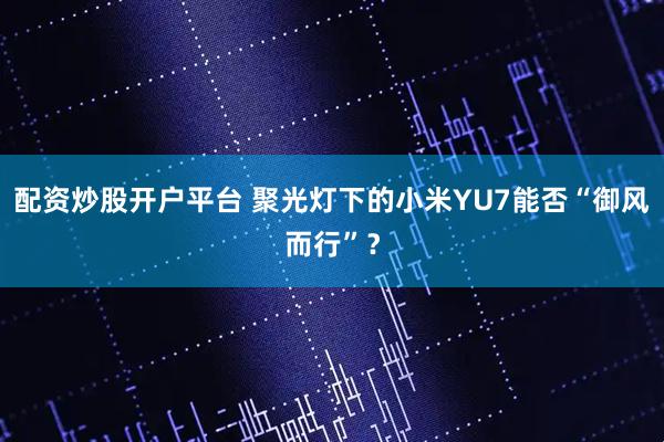 配资炒股开户平台 聚光灯下的小米YU7能否“御风而行”？