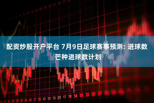 配资炒股开户平台 7月9日足球赛事预测: 进球数 芒种进球数计划
