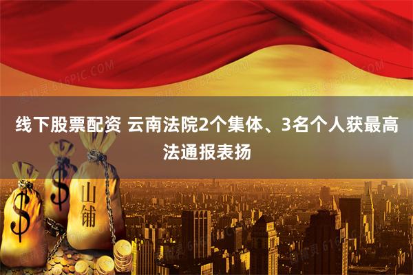 线下股票配资 云南法院2个集体、3名个人获最高法通报表扬