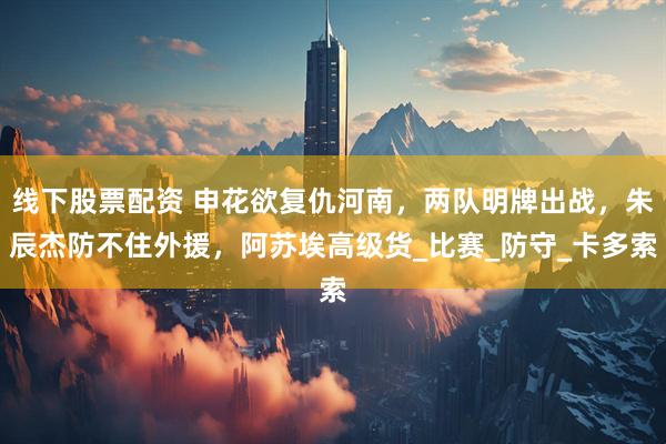 线下股票配资 申花欲复仇河南，两队明牌出战，朱辰杰防不住外援，阿苏埃高级货_比赛_防守_卡多索
