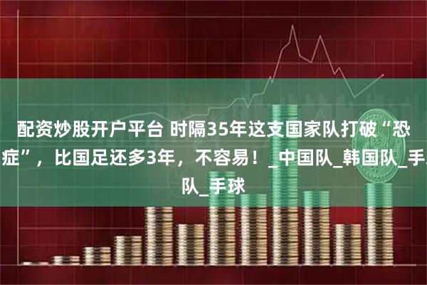 配资炒股开户平台 时隔35年这支国家队打破“恐韩症”，比国足还多3年，不容易！_中国队_韩国队_手球