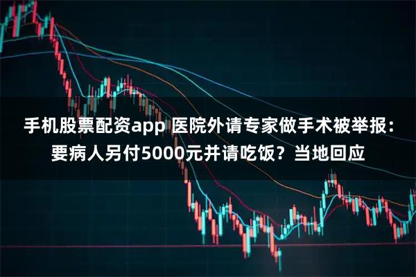 手机股票配资app 医院外请专家做手术被举报：要病人另付5000元并请吃饭？当地回应
