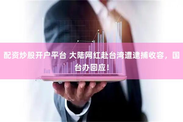 配资炒股开户平台 大陆网红赴台湾遭逮捕收容，国台办回应！