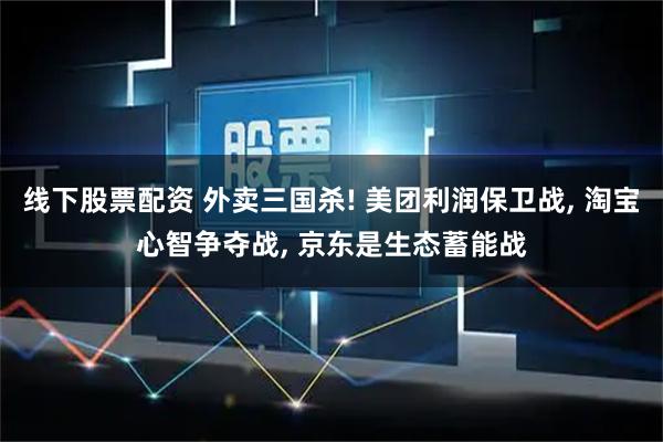 线下股票配资 外卖三国杀! 美团利润保卫战, 淘宝心智争夺战, 京东是生态蓄能战
