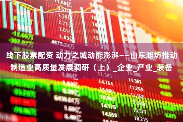 线下股票配资 动力之城动能澎湃——山东潍坊推动制造业高质量发展调研（上）_企业_产业_装备