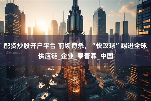 配资炒股开户平台 前场搏杀，“快攻球”踢进全球供应链_企业_泰普森_中国