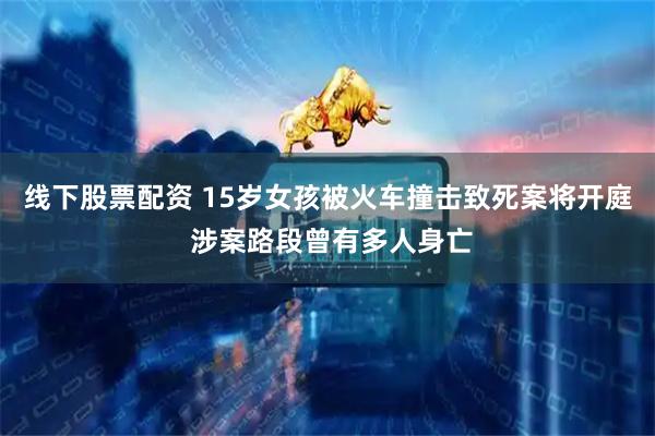 线下股票配资 15岁女孩被火车撞击致死案将开庭 涉案路段曾有多人身亡