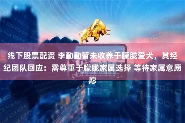 线下股票配资 李勤勤暂未收养于朦胧爱犬，其经纪团队回应：需尊重于朦胧家属选择 等待家属意愿