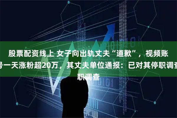 股票配资线上 女子向出轨丈夫“道歉”，视频账号一天涨粉超20万，其丈夫单位通报：已对其停职调查