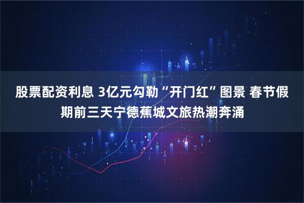股票配资利息 3亿元勾勒“开门红”图景 春节假期前三天宁德蕉城文旅热潮奔涌